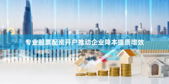 专业股票配资开户推动企业降本提质增效