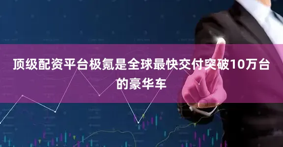 顶级配资平台极氪是全球最快交付突破10万台的豪华车