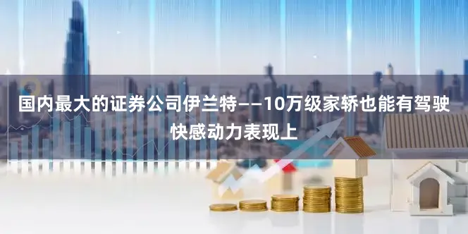 国内最大的证券公司伊兰特——10万级家轿也能有驾驶快感动力表现上