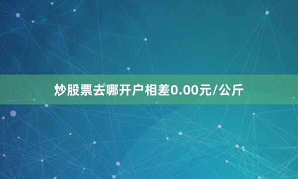 炒股票去哪开户相差0.00元/公斤