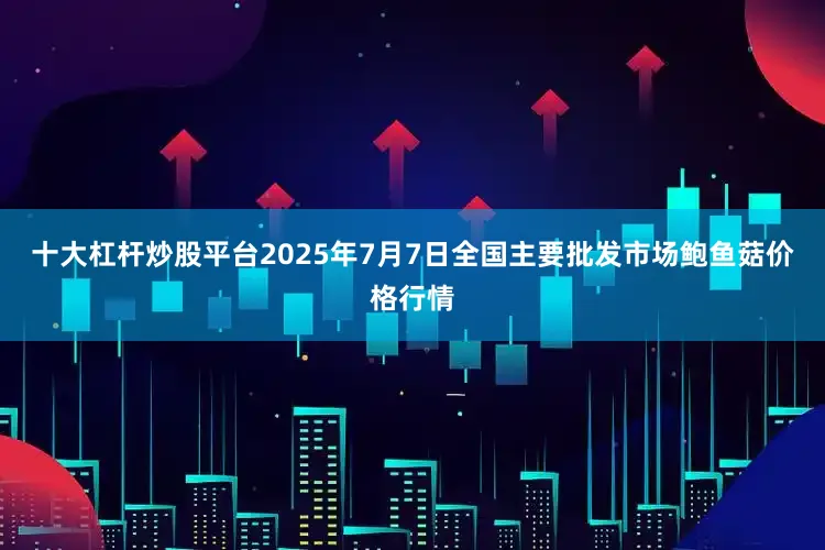 十大杠杆炒股平台2025年7月7日全国主要批发市场鲍鱼菇价格行情