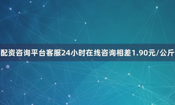 配资咨询平台客服24小时在线咨询相差1.90元/公斤