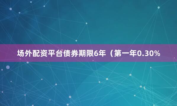 场外配资平台债券期限6年（第一年0.30%