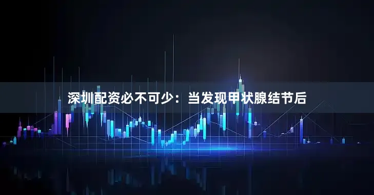 深圳配资必不可少：当发现甲状腺结节后