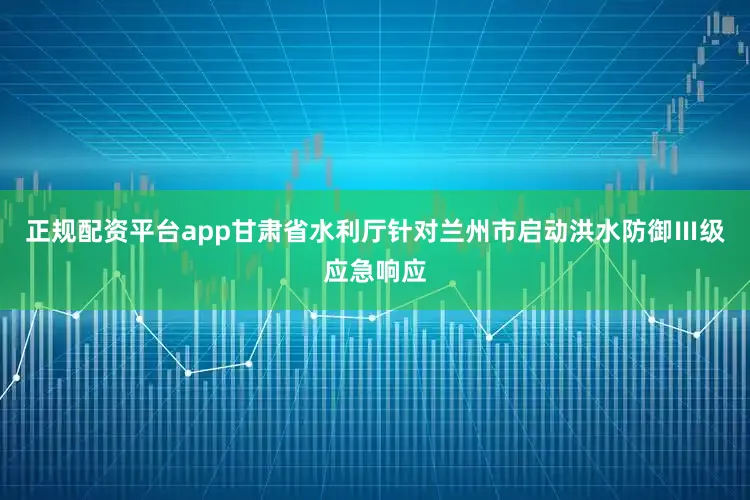 正规配资平台app甘肃省水利厅针对兰州市启动洪水防御Ⅲ级应急响应