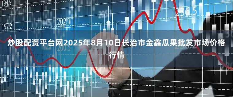 炒股配资平台网2025年8月10日长治市金鑫瓜果批发市场价格行情