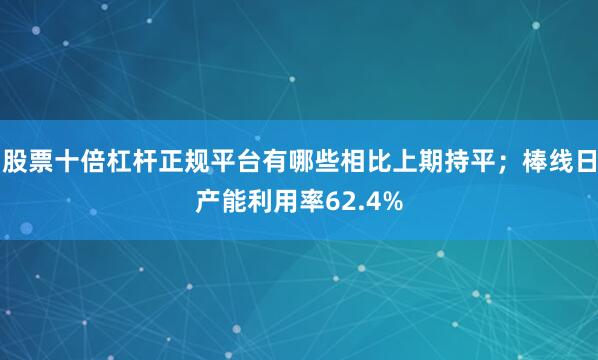 股票十倍杠杆正规平台有哪些相比上期持平；棒线日产能利用率62.4%